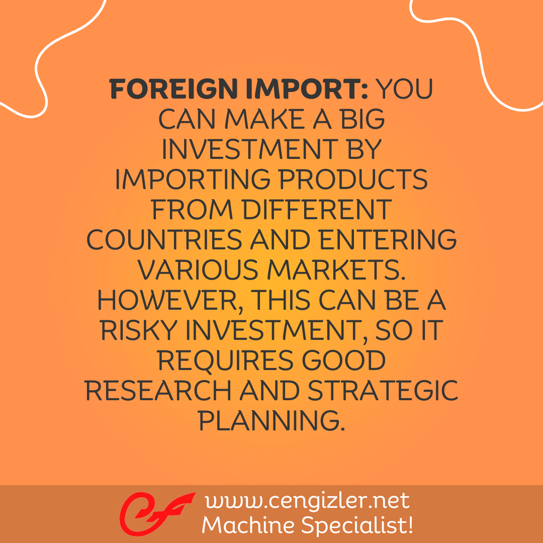 4 Foreign Import. You can make a big investment by importing products from different countries and entering various markets. However, this can be a risky investment, so it requires good research and strategic planning
